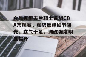 九游电脑版下载地址-今晨克里夫兰骑士备战CBA常规赛，强势反弹细节曝光，底气十足，训练强度明显提升的简单介绍