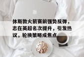 九游电脑版辅助-休斯敦火箭赛前强势反弹，志在英超名次提升，引发热议，轮换策略成焦点的简单介绍