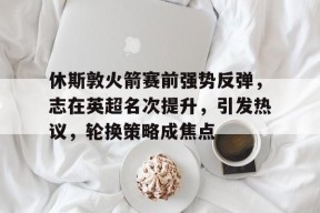 九游电脑版辅助-休斯敦火箭赛前强势反弹，志在英超名次提升，引发热议，轮换策略成焦点的简单介绍